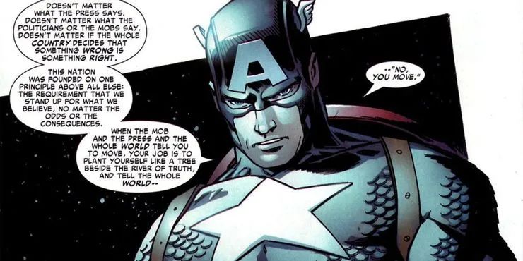 Comic drawing of Captain America, saying:

Doesn’t matter what the press says. Doesn’t matter what the politicians or the mobs say. Doesn’t matter if the whole country decides that something wrong is something right. This nation was founded on one principle above all else: the requirement that we stand up for what we believe, no matter the odds or the consequences. When the mob and the press and the whole world tell you to move, your job is to plant yourself like a tree beside the river of truth, and tell the whole world — “No, you move.”