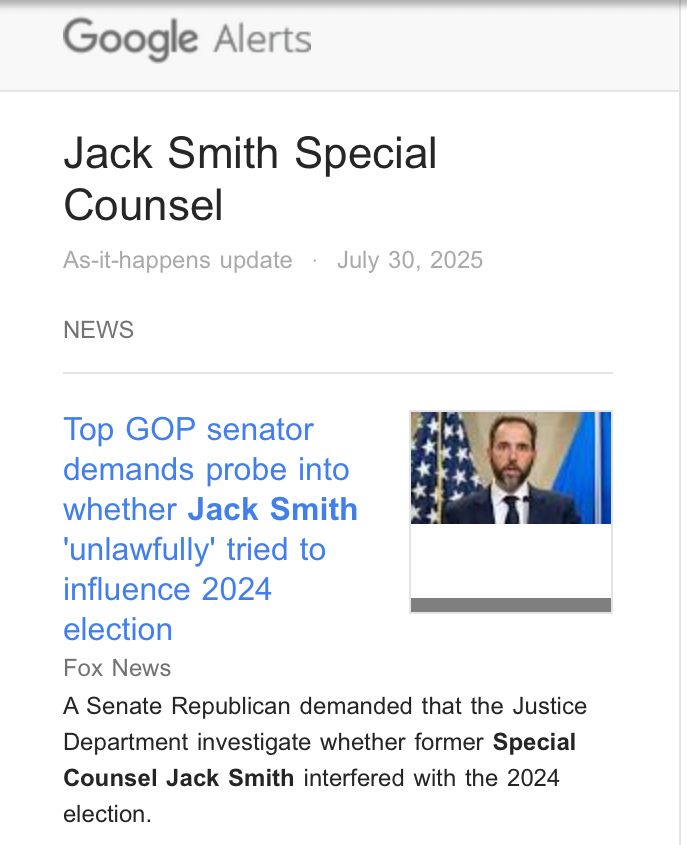 Google Alert:

Top GOP senator demands probe into whether Jack Smith
'unlawfully' tried to influence 2024
election
Fox News
A Senate Republican demanded that the Justice Department investigate whether former Special Counsel Jack Smith interfered with the 2024 election.