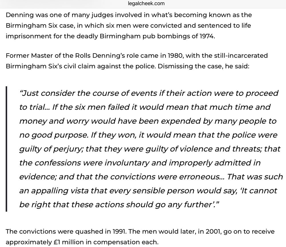 Denning was one of many judges involved in what’s becoming known as the Birmingham Six case, in which six men were convicted and sentenced to life imprisonment for the deadly Birmingham pub bombings of 1974. Former Master of the Rolls Denning’s role came in 1980, with the still-incarcerated Birmingham Six’s civil claim against the police. Dismissing the case, he said: “Just consider the course of events if their action were to proceed to trial… If the six men failed it would mean that much time and money and worry would have been expended by many people to no good purpose. If they won, it would mean that the police were guilty of perjury; that they were guilty of violence and threats; that the confessions were involuntary and improperly admitted in evidence; and that the convictions were erroneous… That was such an appalling vista that every sensible person would say, ‘It cannot be right that these actions should go any further’.” The convictions were quashed in 1991. The men would later, in 2001, go on to receive approximately £1 million in compensation each.