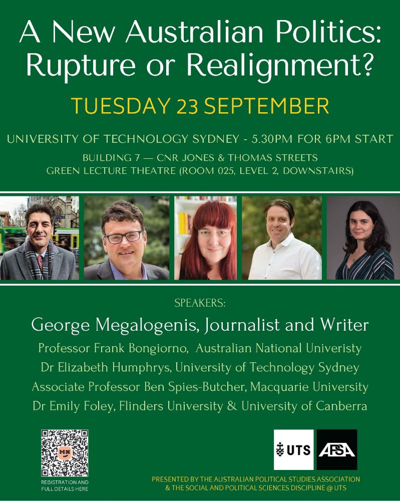 A New Australian Politics: Rupture or Realignment
Please join us on at the University of Technology Sydney on Tuesday 23 September 2025, for a public event on the future of Australian democracy.  

Is Australia entering a new political era? With a record majority off a near record low primary vote, the new parliament continues the rise of new electoral coalitions, unsettling our assumptions about class, gender, race, and power.
Our stellar panellists George Megalogenis, Frank Bongiorno, Elizabeth Humphrys, Ben Spies-Butcher, and Emily Foley will be engaged in a wide-ranging discussion exploring whether we’re witnessing a rupture or a realignment in Australian politics, and what it means for political life today. The conversation will explore how the traditional party duopoly is being eroded under pressure from shifting demographics, growing economic inequality, and increasing political disillusionment. What happens when the working class no longer feels represented, and when younger, more diverse voters no longer see themselves in the major parties?
Tuesday 23 September — UTS Green Lecture Theatre

Building 7 — Room 025 (full location details below)
Register here: https://events.humanitix.com/a-new-australian-politics-rupture-or-realignment
Speakers
George Megalogenis is an author and journalist with over thirty years’ experience in the media, including over a decade in the federal parliamentary press gallery. His latest Quarterly Essay, Minority Report, explores the strategies and secret understandings of a political culture under pressure.
Frank Bongiorno is based at the Australian National University and author of several works of Australian history, including The Eighties: The Decade That Transformed Australia (2015) and Dreamers and Schemers: A Political History of Australia (2022). He is a Fellow of the Academy of the Social Sciences in Australia and the Australian Academy of Humanities.
Elizabeth Humphrys is the Head of Discipline of Social and Political Scie…