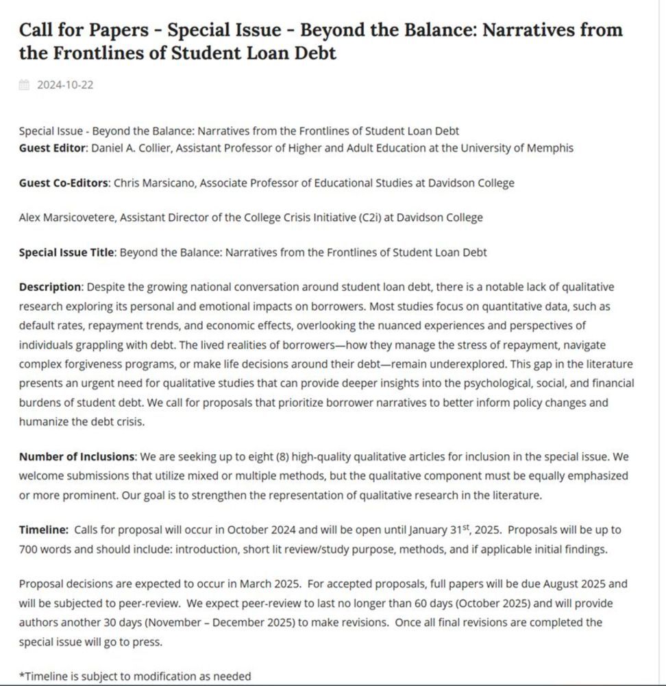 Description: Despite the growing national conversation around student loan debt, there is a notable lack of qualitative research exploring its personal and emotional impacts on borrowers. Most studies focus on quantitative data, such as default rates, repayment trends, and economic effects, overlooking the nuanced experiences and perspectives of individuals grappling with debt. The lived realities of borrowers—how they manage the stress of repayment, navigate complex forgiveness programs, or make life decisions around their debt—remain underexplored. This gap in the literature presents an urgent need for qualitative studies that can provide deeper insights into the psychological, social, and financial burdens of student debt. We call for proposals that prioritize borrower narratives to better inform policy changes and humanize the debt crisis.

Number of Inclusions: We are seeking up to eight (8) high-quality qualitative articles for inclusion in the special issue. We welcome submissions that utilize mixed or multiple methods, but the qualitative component must be equally emphasized or more prominent. Our goal is to strengthen the representation of qualitative research in the literature.

Timeline:  Calls for proposal will occur in October 2024 and will be open until March 31st, 2025.  Proposals will be up to 700 words and should include: introduction, short lit review/study purpose, methods, and if applicable initial findings.

Proposal decisions are expected to occur in July 2025.  For accepted proposals, full papers will be due August 2025 and will be subjected to peer-review.  We expect peer-review to last no longer than 60 days (November 2025) and will provide authors another 30 days (December 2025 - January 2026) to make revisions.  Once all final revisions are completed the special issue will go to press. 