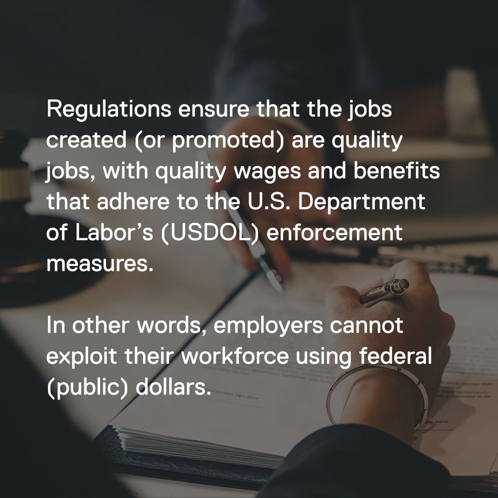 Regulations ensure that the jobs created (or promoted) are quality jobs, with quality wages and benefits that adhere to the U.S. Department of Labor’s (USDOL) enforcement measures. The USDOL is responsible for establishing labor standards and enforcing the provisions of federal laws applicable to federal government contractors.

In other words, employers cannot exploit their workforce using federal (public) dollars. 