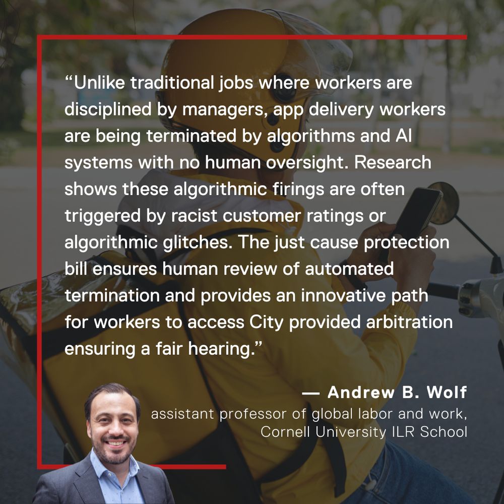 Andrew B. Wolf, assistant professor of global labor and work at the Cornell University ILR School, says: “Unlike traditional jobs where workers are disciplined by managers, app delivery workers are being terminated by algorithms and AI systems with no human oversight. Research shows these algorithmic firings are often triggered by racist customer ratings or algorithmic glitches. The just cause protection bill ensures human review of automated termination and provides an innovative path for workers to access City provided arbitration ensuring a fair hearing.”