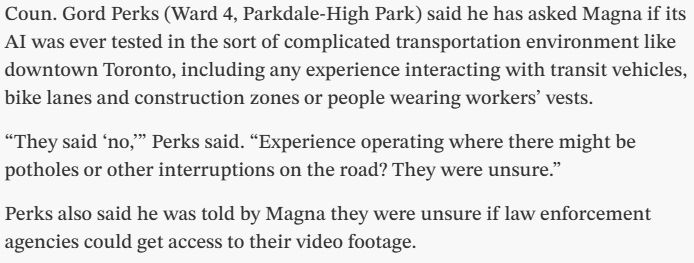 Text from the Star article: "Coun. Gord Perks (Ward 4, Parkdale-High Park) said he has asked Magna if its AI was ever tested in the sort of complicated transportation environment like downtown Toronto, including any experience interacting with transit vehicles, bike lanes and construction zones or people wearing workers’ vests.

“They said ‘no,’” Perks said. “Experience operating where there might be potholes or other interruptions on the road? They were unsure.”

Perks also said he was told by Magna they were unsure if law enforcement agencies could get access to their video footage"