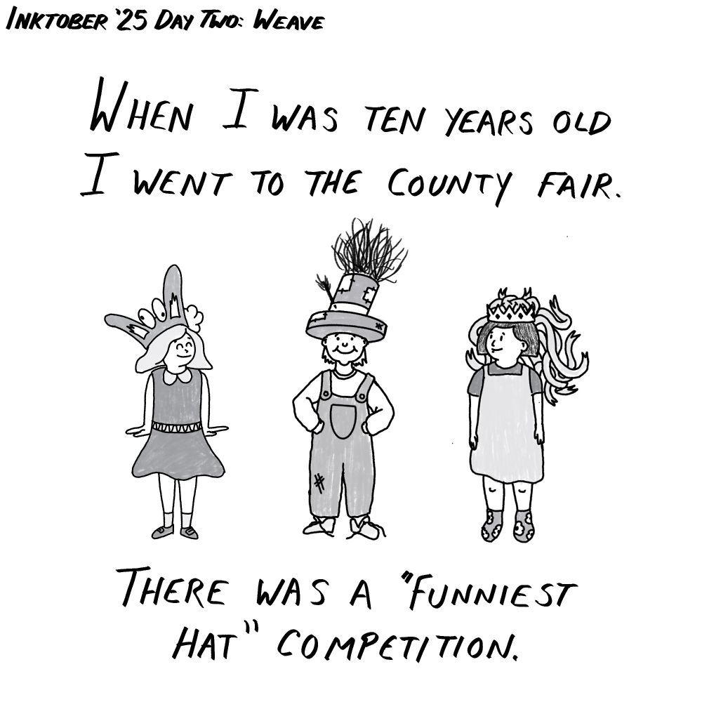 Inktober 2025 day two prompt "weave". Panel one of a black and white comic. Three small adorable children are lined up in crazy crafted hats, one looks like bunny ears, one is a top hat full of hay, and one is a crown overflowing with ribbons. Text reads: when I was ten years old I went to the county fair. There was a "funniest hat" competition.