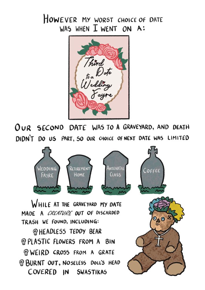 However my worst choice of date was when I went on a third date to a wedding fayre. The phrase "third date to a wedding fayre" is presented on an elaborate wedding invitation. Our second date was to a graveyard and death didn't do us part so our choice of next date was limited. A row of headstones read: wedding fayre, retirement home, antenatal class, coffee. While at the graveyard my date made a CREATURE out of discarded trash we found including: headless teddy bear, plastic flowers from a bin, weird cross from a grate, burnt out noseless doll's head covered in swastikas. There is then a drawing of that creature which be thankful you cannot see.
