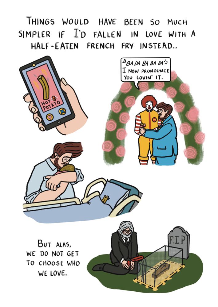 Things would have been so much simpler if I'd fallen in love with a half-eaten french fry instead... a tinder profile for a chomped on chip called "hot potato". Me in my tux, holding the chip in a little bitten-on veil, being married by Ronald McDonald who says "ba da ba ba ba, I now pronounce you lovin' it." I am in a hospital kissing the newborn potato in my arms as my chip wife rests in the hospital bed. I am an old mad crying at a grave as a chip sized coffin is lowered in a fry basket into a grave full of hot oil. But alas we do not get to choose who we love 