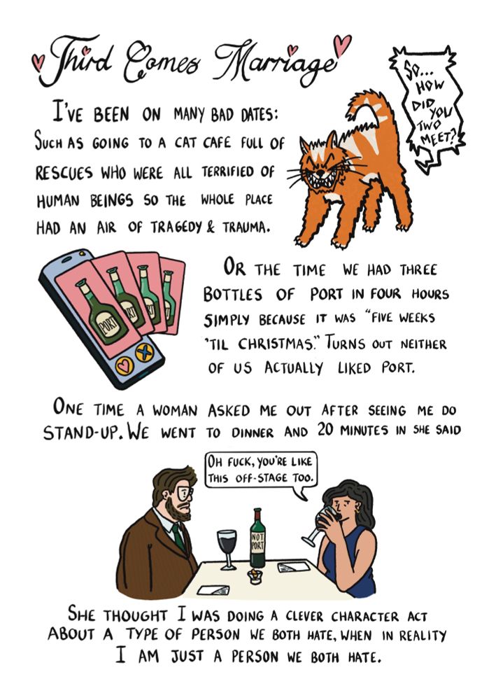 Third comes marriage. I've been on many bad dates: such as going to a cat cafe full of rescues who were all terrified of human beings so the whole place had an air of tragedy & trauma. A furious ginger cat with their heckles up screeches "so how did you two meet?". Or the time we had three bottles of port in four hours simply because it was "five weeks 'til Christmas". Turns out neither of us actually liked port. A phone scrolls through endless dating profiles of gradually emptying bottles of port. One time a woman asked me out after seeing me do stand-up. We went to dinner and 20 minutes in she said "Oh fuck you're like this off-stage too". Your author SK is pictured as a fat man with glasses and wild brown hair and beard, he is dressed nicely but slumped disappointedly at a dinner table as his date a put together woman awkwardly sips from a bottle of "not port". She thought I was doing a clever character act about a type of person we both hate, when in reality I am just a person we both hate.