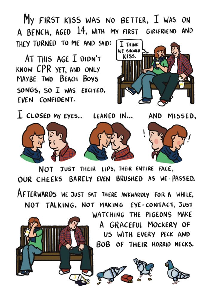 My first kiss was no better, I was on a bench, aged 14, with my first girlfriend who turned to me and said "I think we should kiss". At this age I didn't know CPR yet, and only maybe two Beach Boys songs, so I was excited, even confident. I closed my eyes, leaned in, and missed. Not just their lips, their entire face, our cheeks barely even brushed as we passed. Afterwards we just sat there awkwardly for a while, not talking, not making eye-contact, just watching the pigeons eating old fast food off the floor. Making a mockery of us with every graceful peck and bob of their horrid necks.