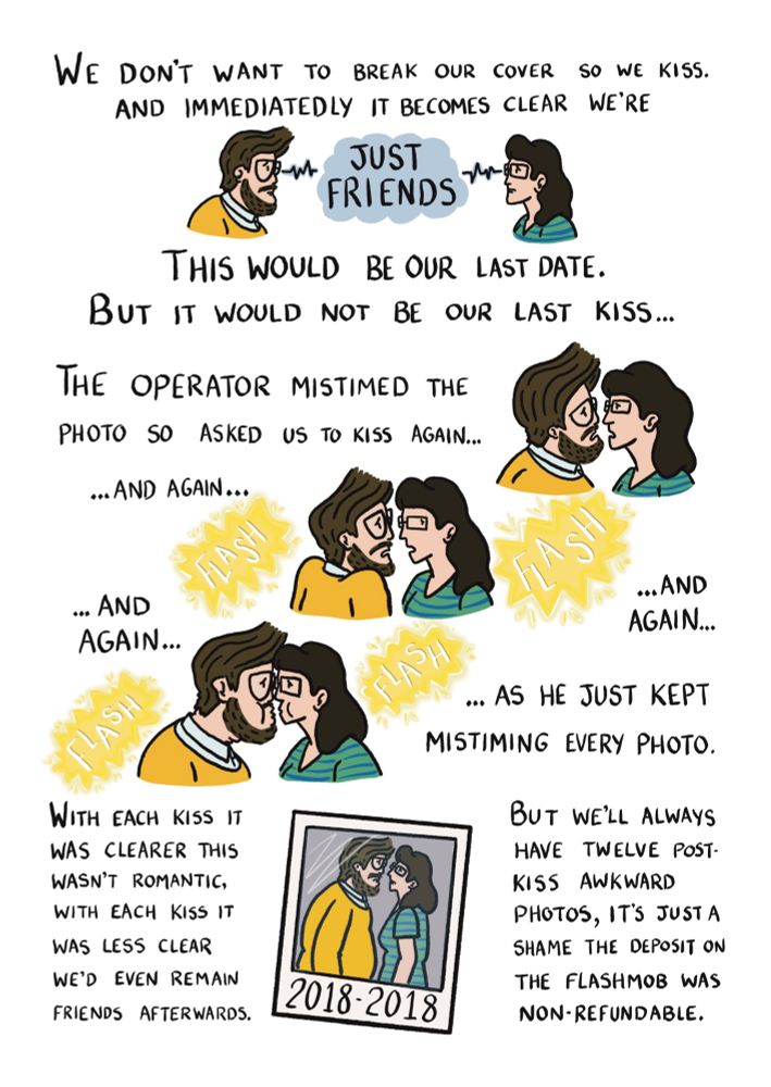We don't want to break our cover so we kiss. And immediatedly it becomes clear we are just friends. Me and my date lock eyes as we make this realisation. This would be our lasr date, but it would not be our last kiss. The operator mistimed the photo so asked us to kiss again, and again, and again, and again. And he just kept mistiming every photo. The page is a montage of awkward post kiss poses and camera flashes. With each kiss it was clearer this wasn't romantic. With each kiss it was less clear we'd even remain frienda afterwards. A post-kiss polaroid scribbled on with "2018 to 2018". But we'll always have twelve awkward post-kiss photos, it's just a shame the flashmob deposit wasn't refundable.