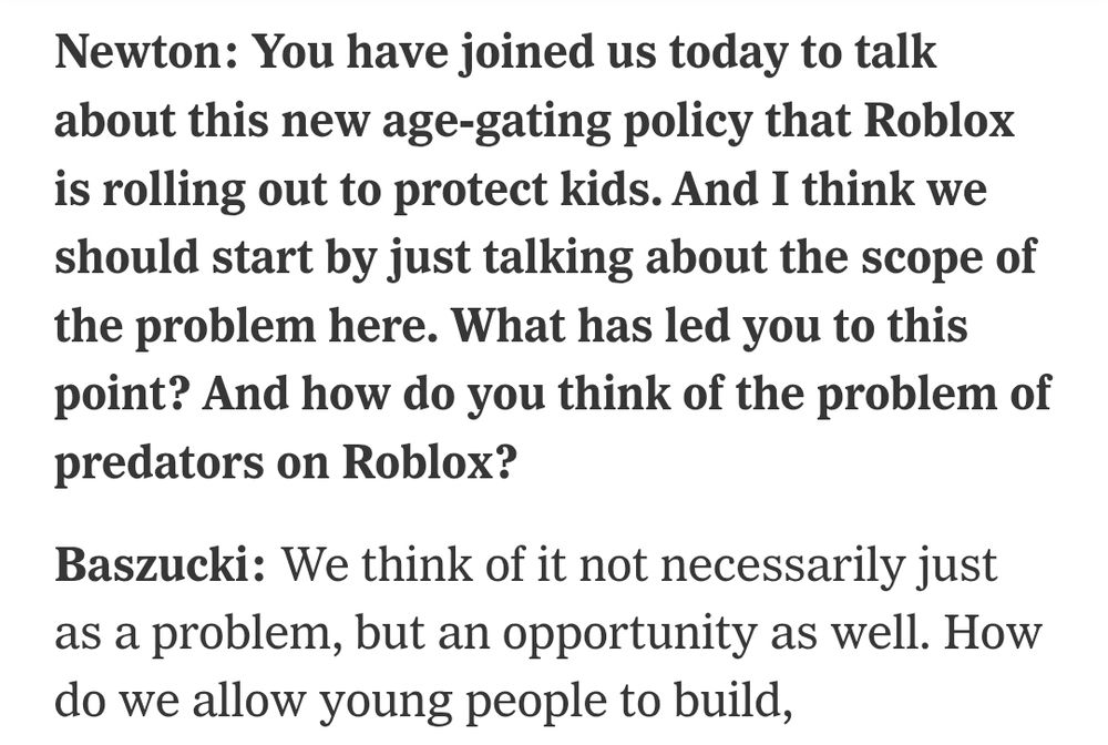 Newton: You have joined us today to talk about this new age-gating policy that Roblox is rolling out to protect kids. And I think we should start by just talking about the scope of the problem here. What has led you to this point? And how do you think of the problem of predators on Roblox?

Baszucki: We think of it not necessarily just as a problem, but an opportunity as well.