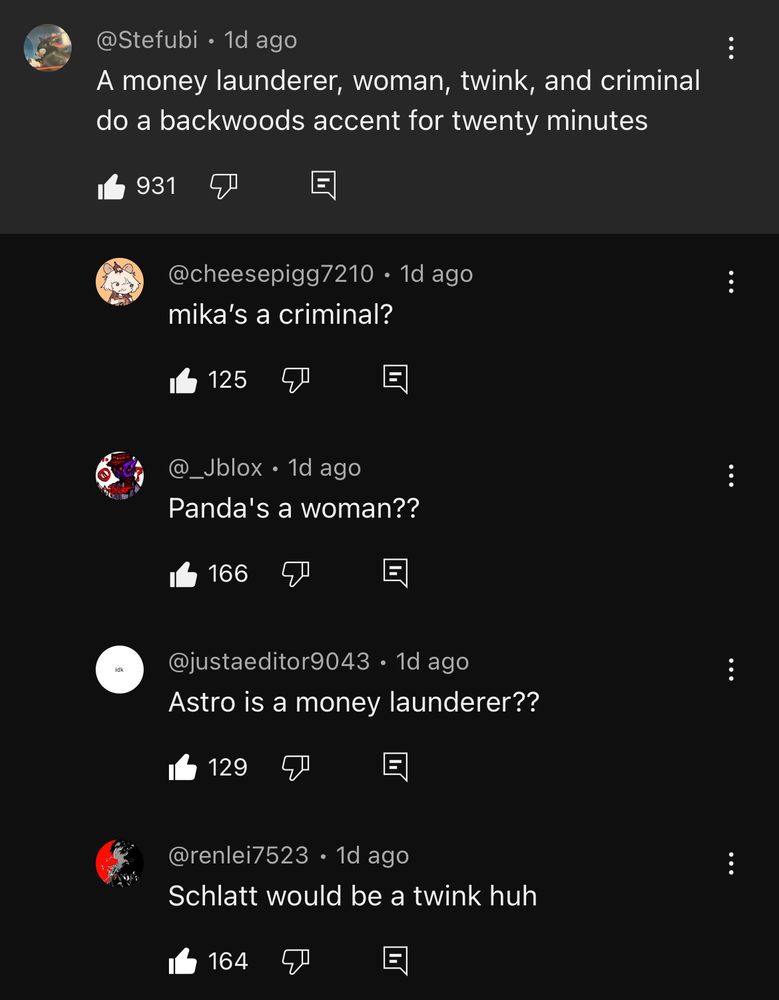 A thread of comments on the Sleep Deprived video, “SLEEP DEPRIVED WEBFISHING”. The original comment has four responses. 
@Stefubi • 1d ago
A money launderer, woman, twink, and criminal do a backwoods accent for twenty minutes

@cheesepigg7210 • 1d ago 
mika’s a criminal?

@_Jblox • 1d ago
Panda's a woman??

@justaeditor9043 • 1d ago
Astro is a money launderer??

@renlei7523 • 1d ago
Schlatt would be a twink huh
