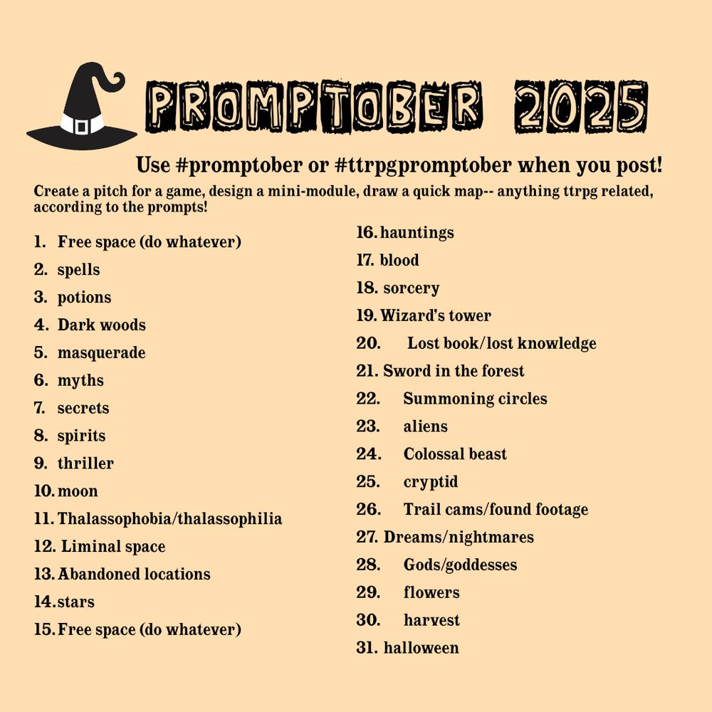 promptober list of prompts on a light orange background. here is what it says:

Promptober 2025
Use #promptober or #ttrpgpromptober when you post!

Create a pitch for a game, design a mini-module, draw a quick map-- anything ttrpg related, according to the prompts! 

1.	Free space (do whatever)
2.	spells
3.	potions
4.	Dark woods
5.	masquerade
6.	myths
7.	secrets
8.	spirits
9.	thriller
10.	moon
11.	Thalassophobia/thalassophilia
12.	 Liminal space
13.	Abandoned locations
14.	stars
15.	Free space (do whatever)
16.	hauntings
17.	blood
18.	 sorcery
19.	Wizard’s tower
20.	 Lost book/lost knowledge
21.	 Sword in the forest
22.	Summoning circles
23.	aliens
24.	Colossal beast
25.	cryptid
26.	Trail cams/found footage
27.	 Dreams/nightmares
28.	Gods/goddesses
29.	flowers
30.	harvest
31.	 halloween