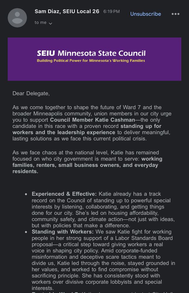 Sam Diaz, SEIU Local 26
SEIU Minnesota State Council 
Building Political Power for Minnesota's Working Families


Dear Delegate,
As we come together to shape the future of Ward 7 and the broader Minneapolis community, union members in our city urge you to support Council Member Katie Cashman-the only candidate in this race with a proven record standing up for workers and the leadership experience to deliver meaningful, lasting solutions as we face this current political crisis.
As we face chaos at the national level, Katie has remained focused on who city government is meant to serve: working families, renters, small business owners, and everyday residents.
• Experienced & Effective: Katie already has a track record on the Council of standing up to powerful special interests by listening, collaborating, and getting things done for our city. She's led on housing affordability, community safety, and climate action-not just with ideas, but with policies that make a difference.
• Standing with Workers: We saw Katie fight for working people in her strong support of a Labor Standards Board proposal—a critical step toward giving workers a real voice in shaping city policy. Amid corporate-funded misinformation and deceptive scare tactics meant to divide us, Katie led through the noise, stayed grounded in her values, and worked to find compromise without sacrificing principle. She has consistently stood with workers over divisive corporate lobbyists and special interests.