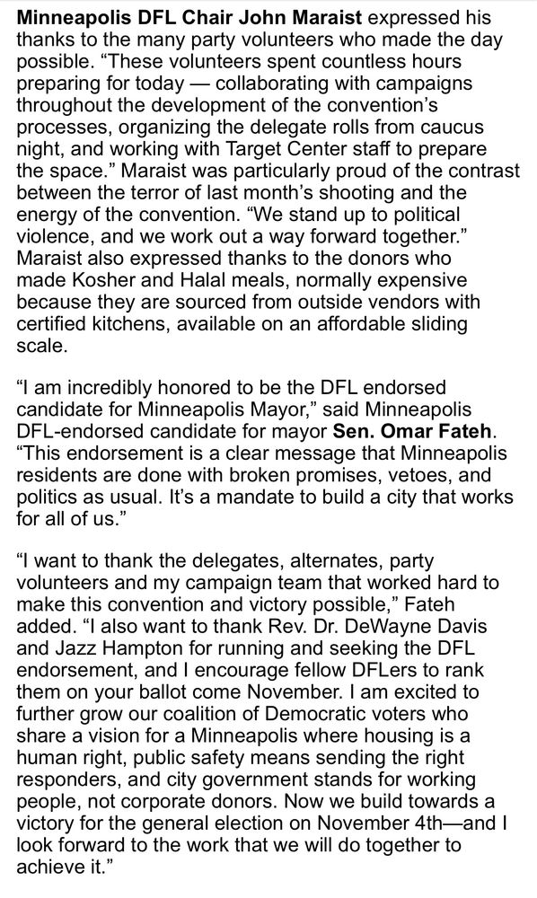 
Minneapolis DFL Chair John Maraist expressed his thanks to the many party volunteers who made the day possible. “These volunteers spent countless hours preparing for today — collaborating with campaigns throughout the development of the convention’s processes, organizing the delegate rolls from caucus night, and working with Target Center staff to prepare the space.” Maraist was particularly proud of the contrast between the terror of last month’s shooting and the energy of the convention. “We stand up to political violence, and we work out a way forward together.” Maraist also expressed thanks to the donors who made Kosher and Halal meals, normally expensive because they are sourced from outside vendors with certified kitchens, available on an affordable sliding scale.
“I am incredibly honored to be the DFL endorsed candidate for Minneapolis Mayor,” said Minneapolis DFL-endorsed candidate for mayor Sen. Omar Fateh. “This endorsement is a clear message that Minneapolis residents are done with broken promises, vetoes, and politics as usual. It’s a mandate to build a city that works for all of us.”
“I want to thank the delegates, alternates, party volunteers and my campaign team that worked hard to make this convention and victory possible,” Fateh added. “I also want to thank Rev. Dr. DeWayne Davis and Jazz Hampton for running and seeking the DFL endorsement, and I encourage fellow DFLers to rank them on your ballot come November. I am excited to further grow our coalition of Democratic voters who share a vision for a Minneapolis where housing is a human right, public safety means sending the right responders, and city government stands for working people, not corporate donors. Now we build towards a victory for the general election on November 4th—and I look forward to the work that we will do together to achieve it.”
