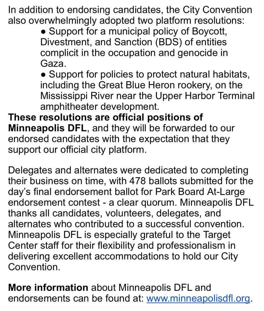 In addition to endorsing candidates, the City Convention also overwhelmingly adopted two platform resolutions:
Support for a municipal policy of Boycott, Divestment, and Sanction (BDS) of entities complicit in the occupation and genocide in Gaza.
Support for policies to protect natural habitats, including the Great Blue Heron rookery, on the Mississippi River near the Upper Harbor Terminal amphitheater development.
These resolutions are official positions of Minneapolis DFL, and they will be forwarded to our endorsed candidates with the expectation that they support our official city platform.
Delegates and alternates were dedicated to completing their business on time, with 478 ballots submitted for the day’s final endorsement ballot for Park Board At-Large endorsement contest - a clear quorum. Minneapolis DFL thanks all candidates, volunteers, delegates, and alternates who contributed to a successful convention. Minneapolis DFL is especially grateful to the Target Center staff for their flexibility and professionalism in delivering excellent accommodations to hold our City Convention.
More information about Minneapolis DFL and endorsements can be found at: www.minneapolisdfl.org