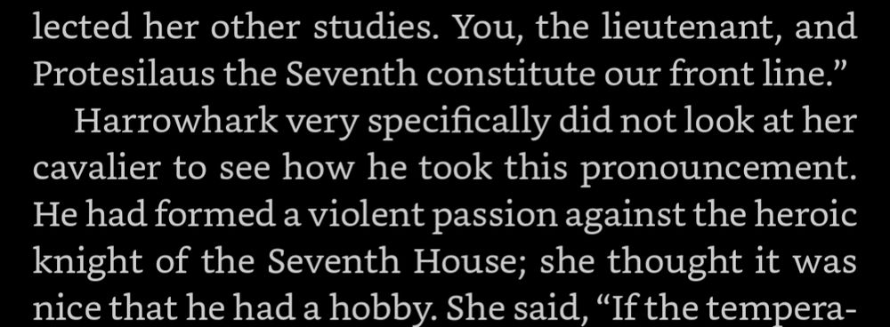 Screenshot from the ebook of Harrow the Ninth. Relevant passage: 

"You, the lieutenant, and Protesilaus the Seventh constitute our front line.”
Harrowhark very specifically did not look at her cavalier to see how he took this pronouncement. He had formed a violent passion against the heroic knight of the Seventh House; she thought it was nice that he had a hobby.