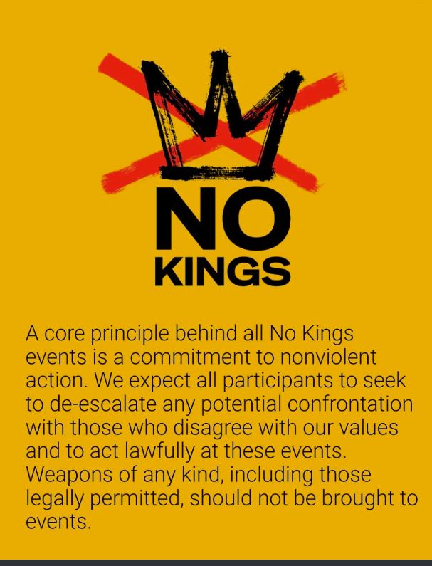 A core principle behind all No Kings events is a commitment to nonviolent action. We expect all participants to seek to de-escalate any potential confrontation with those who disagree with our values and to act lawfully at these events. Weapons of any kind, including those legally permitted, should not be brought to events.