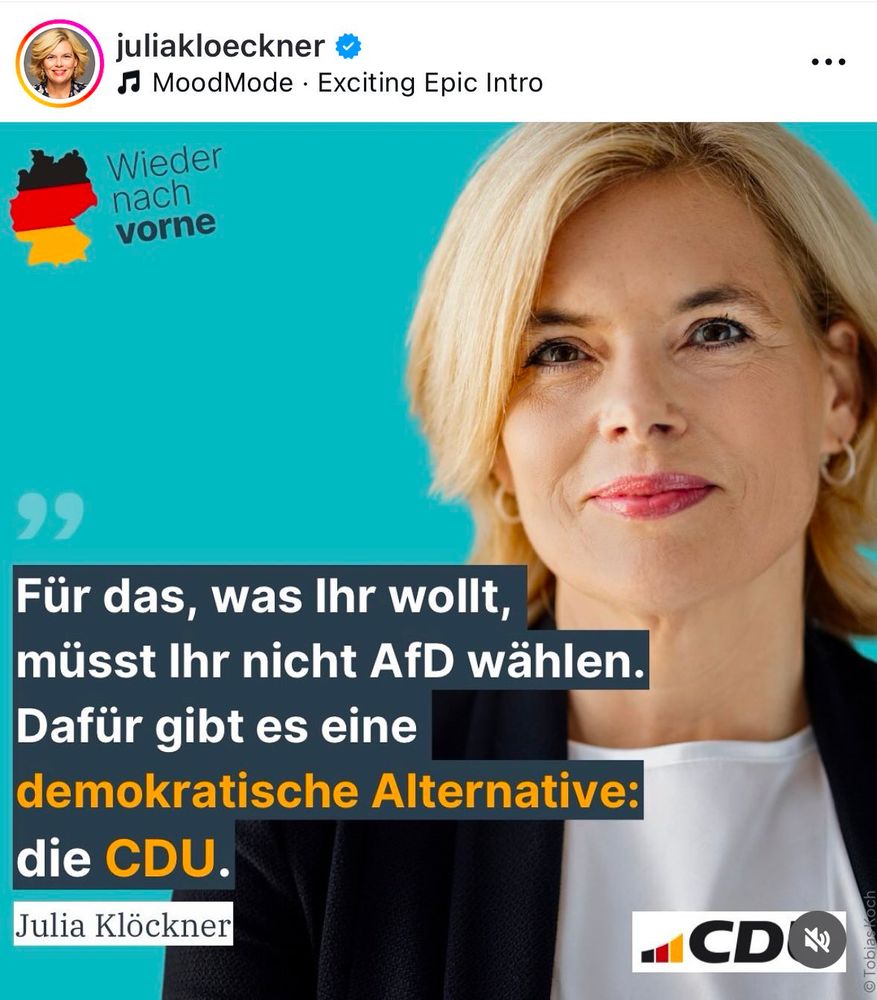 
Das Bild ist ein Screenshot eines Social-Media-Posts von juliakloeckner (ebenfalls verifiziert). Das Bild in ihrem Post zeigt ein professionelles Porträt von Julia Klöckner, einer Politikerin der CDU. Sie hat blonde, schulterlange Haare und trägt einen schwarzen Blazer über einem weißen Oberteil. Sie lächelt leicht und schaut direkt in die Kamera. Der Hintergrund ist ein kräftiges Türkisblau.

Links oben auf dem Bild ist eine Grafik mit der schwarz-rot-goldenen Umrissform Deutschlands, daneben der Slogan „Wieder nach vorne“.

Im unteren Bereich des Bildes befindet sich ein Zitat von Julia Klöckner in großen weißen und gelben Buchstaben auf schwarzem Hintergrund:

„Für das, was Ihr wollt, müsst Ihr nicht AfD wählen. Dafür gibt es eine demokratische Alternative: die CDU.“

Rechts unten ist das CDU-Logo mit den schwarz-rot-goldenen Farben und der Schrift „CDU“ zu sehen.

Am unteren rechten Rand steht klein der Name des Fotografen: Tobias Koch.

Zusätzlich hat das Bild einen Musikhinweis („MoodMode – Exciting Epic Intro“), was darauf hindeutet, dass es möglicherweise aus einer Story oder einem Video stammt.