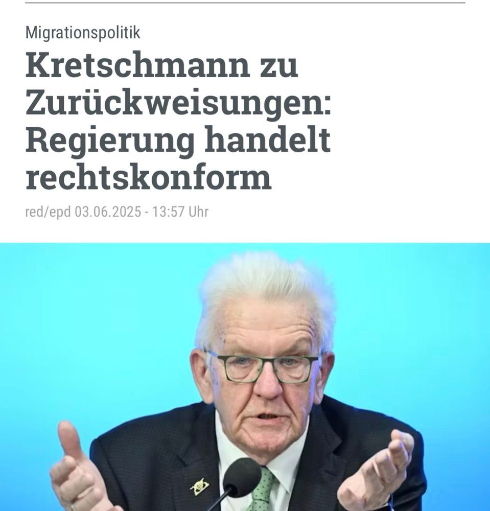 Bildbeschreibung:

Auf dem Bild ist Winfried Kretschmann zu sehen, Ministerpräsident von Baden-Württemberg. Er sitzt vor einem Mikrofon und spricht, seine Hände sind gestikulierend erhoben. Er trägt einen dunklen Anzug mit einem grünen Schlips und eine Brille. Der Hintergrund ist ein helles Blau, was den Kontrast zu seiner Person betont. Über dem Foto steht eine Schlagzeile in großer Schrift:

„Kretschmann zu Zurückweisungen: Regierung handelt rechtskonform“
Darüber befindet sich die Rubrik „Migrationspolitik“, und darunter die Quellenangabe:
„red/epd 03.06.2025 - 13:57 Uhr“

Das Bild vermittelt den Eindruck einer offiziellen Stellungnahme oder Pressekonferenz zu einem aktuellen politischen Thema, konkret zur Flüchtlings- und Migrationspolitik.