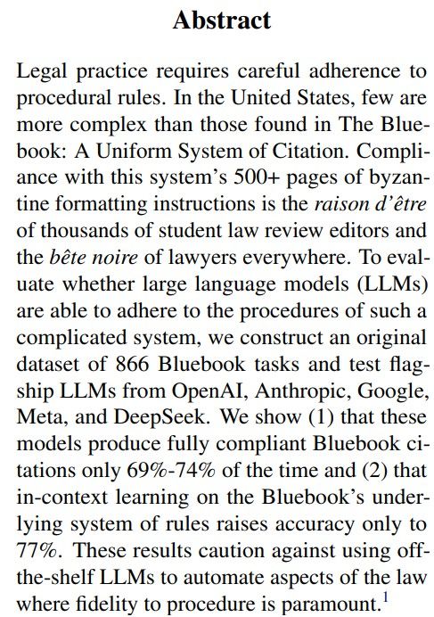Legal practice requires careful adherence to
procedural rules. In the United States, few are
more complex than those found in The Bluebook: A Uniform System of Citation. Compliance with this system’s 500+ pages of byzantine formatting instructions is the raison d’être
of thousands of student law review editors and
the bête noire of lawyers everywhere. To evaluate whether large language models (LLMs)
are able to adhere to the procedures of such a
complicated system, we construct an original
dataset of 866 Bluebook tasks and test flagship LLMs from OpenAI, Anthropic, Google,
Meta, and DeepSeek. We show (1) that these
models produce fully compliant Bluebook citations only 69%-74% of the time and (2) that
in-context learning on the Bluebook’s underlying system of rules raises accuracy only to
77%. These results caution against using offthe-shelf LLMs to automate aspects of the law
where fidelity to procedure is paramount.1
