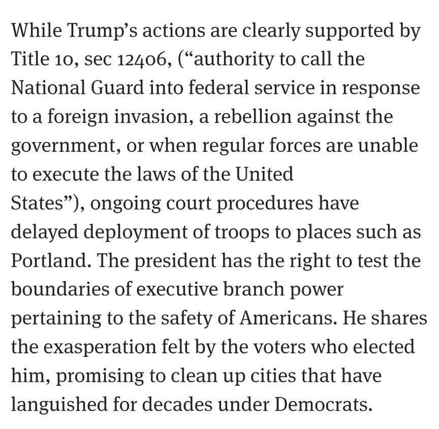 While Trump’s actions are clearly supported by Title 10, sec 12406, (“authority to call the National Guard into federal service in response to a foreign invasion, a rebellion against the government, or when regular forces are unable to execute the laws of the United States”), ongoing court procedures have delayed deployment of troops to places such as Portland. The president has the right to test the boundaries of executive branch power pertaining to the safety of Americans. He shares the exasperation felt by the voters who elected him, promising to clean up cities that have languished for decades under Democrats.