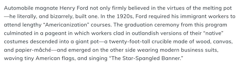 Automobile magnate Henry Ford not only firmly believed in the virtues of the melting pot—he literally, and bizarrely, built one. In the 1920s, Ford required his immigrant workers to attend lengthy “Americanization” courses. The graduation ceremony from this program culminated in a pageant in which workers clad in outlandish versions of their “native” costumes descended into a giant pot—a twenty-foot-tall crucible made of wood, canvas, and papier-mâché—and emerged on the other side wearing modern business suits, waving tiny American flags, and singing “The Star-Spangled Banner.”