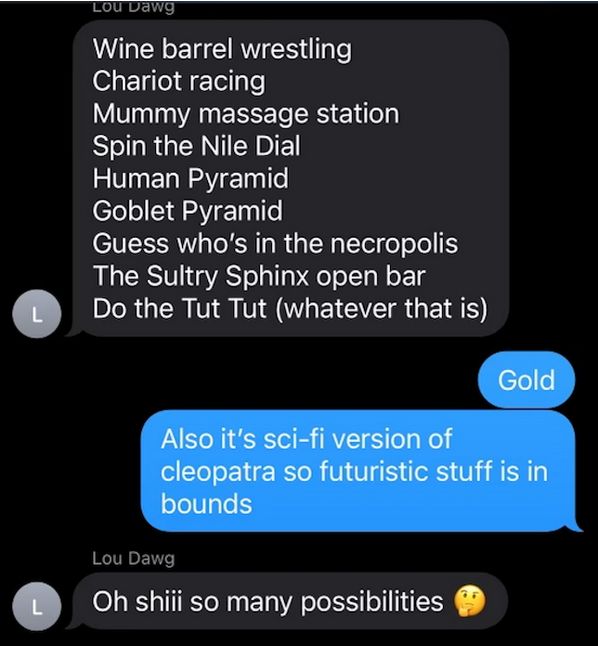 Lou Dawg: Wine barrel wrestling, chariot racing, mummy massage station, spin the Nile Dial, human pyramid, goblet pyramid, guess who's in the necropolis, the Sultry Sphinx open bar, do the Tut Tut (whatever that is)
My brother: Gold. Also it's sci-fi version of Cleopatra so futuristic stuff is in bounds
Lou Dawg: Oh shii so many possibilities