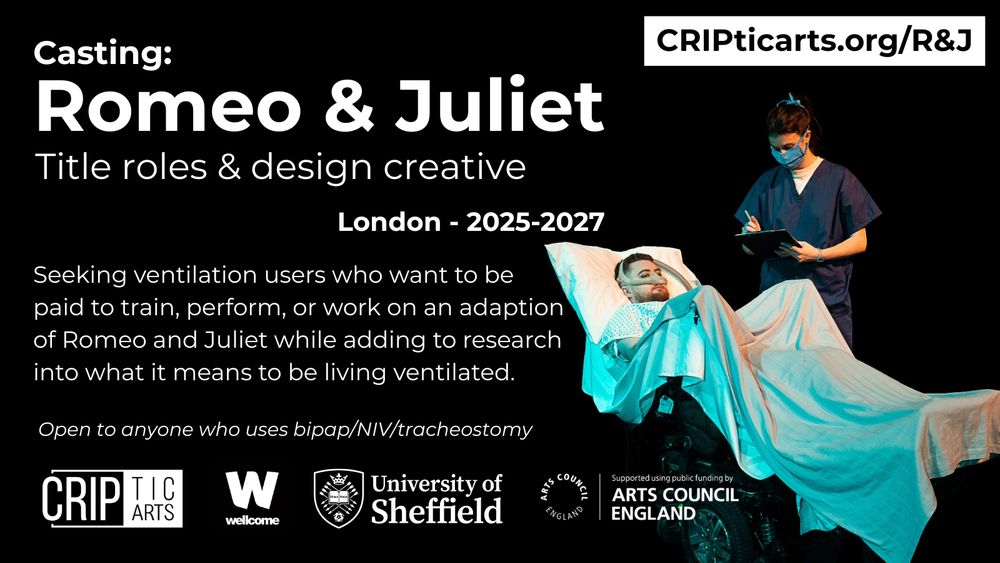 A poster for the project, either black on a white background, or white on a black background. The text says: “www.cripticarts.org/R&J
Casting: Romeo & Juliet - Title roles & design creative - London - 2025-2027
Seeking ventilation users who want to be paid to train, perform, or work on an adaptation of Romeo and Juliet while adding to research into what it means to be living ventilated. No theatre experience required.
Deadline 26th August 2025
Open to anyone who uses bipap/NIV/tracheostomy”
At the bottom are logos for CRIPtic Arts, the Wellcome Trust, University of Sheffield and Arts Council England
The poster contains a photo of Jamie rehearsing or performing. They are wearing a hospital gown and ventilator mask.
