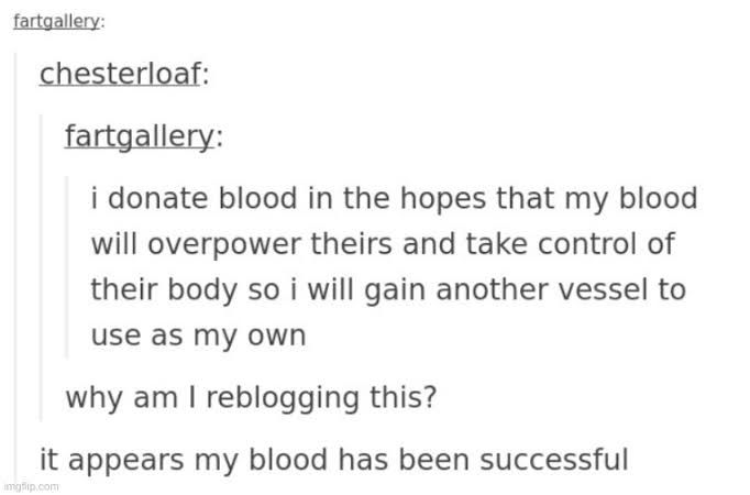 tumblr post screenshot:


i donate blood in the hopes that my blood will overpower theirs and take control of their body so i will gain another vessel to use as my own

why am I reblogging this?

it appears my blood has been successful