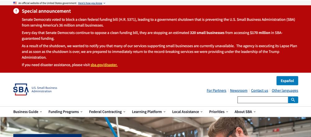 A banner at the top of the SBA website reads: “Special announcement:Senate Democrats voted to block a clean federal funding bill (H.R. 5371), leading to a government shutdown that is preventing the U.S. Small Business Administration (SBA) from serving America's 36 million small businesses.
Every day that Senate Democrats continue to oppose a clean funding bill, they are stopping an estimated 320 small businesses from accessing $170 million in SBA-guaranteed funding.
As a result of the shutdown, we wanted to notify you that many of our services supporting small businesses are currently unavailable. The agency is executing its Lapse Plan and as soon as the shutdown is over, we are prepared to immediately return to the record-breaking services we were providing under the leadership of the Trump Administration.”