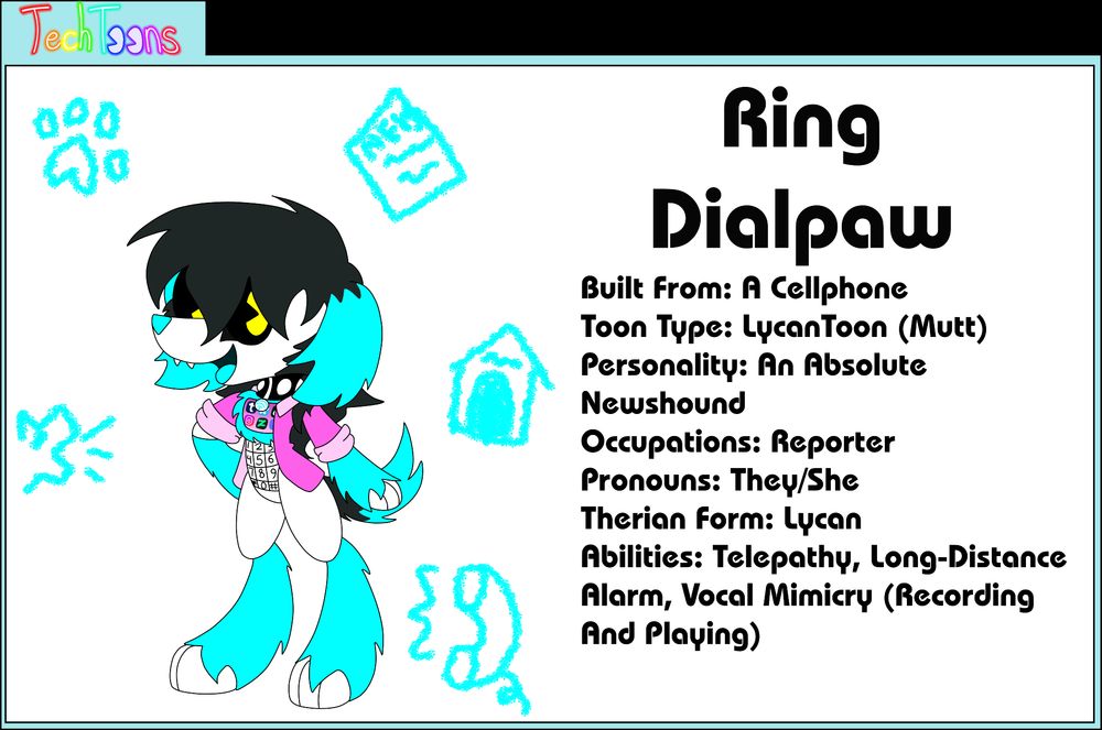 Ring Dialpaw
Built From: A Cellphone
Toon Type: LycanToon (Mutt)
Personality: An Absolute Newshound
Occupations: Reporter
Pronouns: They/She
Therian Form: Lycan
Abilities: Telepathy, Long-Distance Alarm, Vocal Mimicry (Recording And Playing)