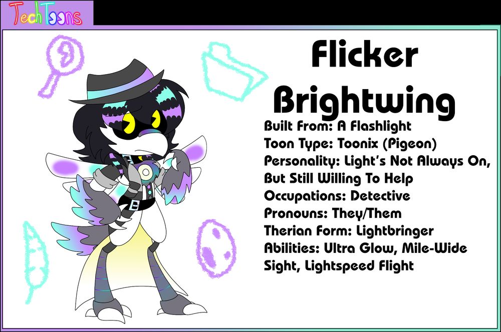 Flicker Brightwing
Built From: A Flashlight
Toon Type: Toonix (Pigeon)
Personality: Light's Not Always On, But Still Willing To Help
Occupations: Detective
Pronouns: They/Them
Therian Form: Lightbringer
Abilities: Ultra Glow, Mile-Wide Sight, Lightspeed Flight