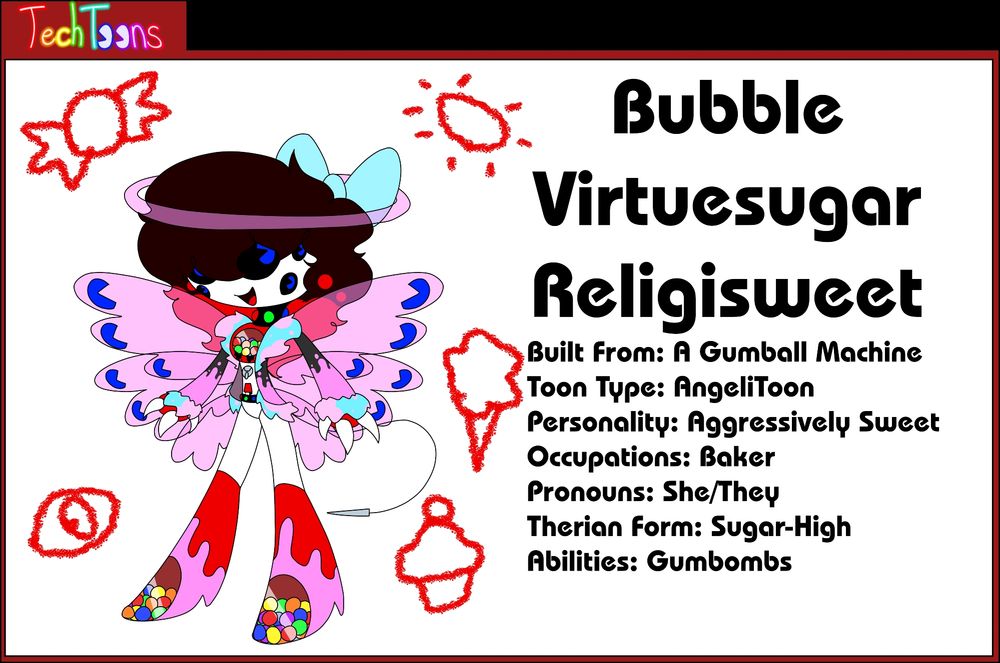 Bubble Virtuesugar Religisweet
Built From: A Gumball Machine
Toon Type: AngeliToon
Personality: Aggressively Sweet
Occupations: Baker
Pronouns: She/They
Therian Form: Sugar-High
Abilities: Gumbombs