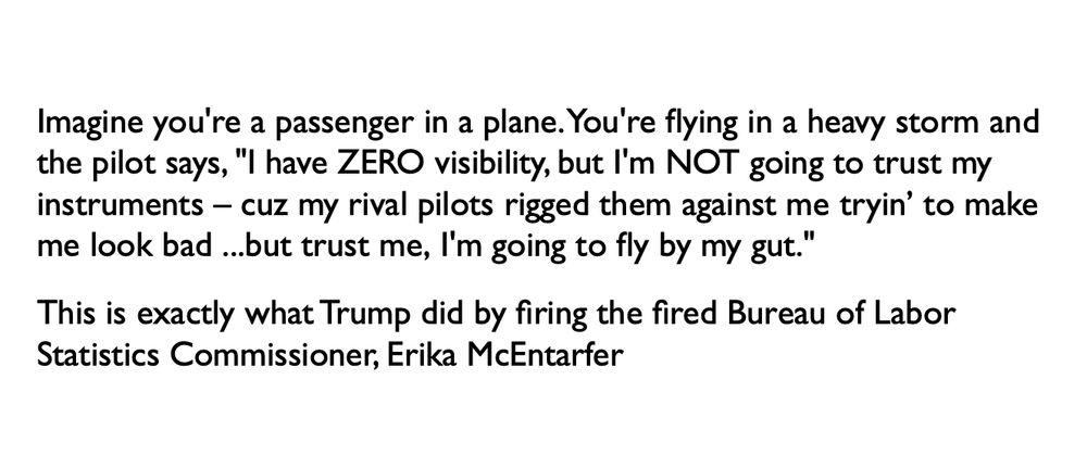 Imagine you're a passenger in a plane. You're flying in a heavy storm and the pilot says, "I have zero visibility, but I'm NOT going to trust my instruments – cuz my rival pilots rigged them against me tryin’ to make me look bad ...but trust me, I'm going to fly by my gut."

This is exactly what Trump did by firing the fired Bureau of Labor Statistics Commissioner Erika McEntarfer
