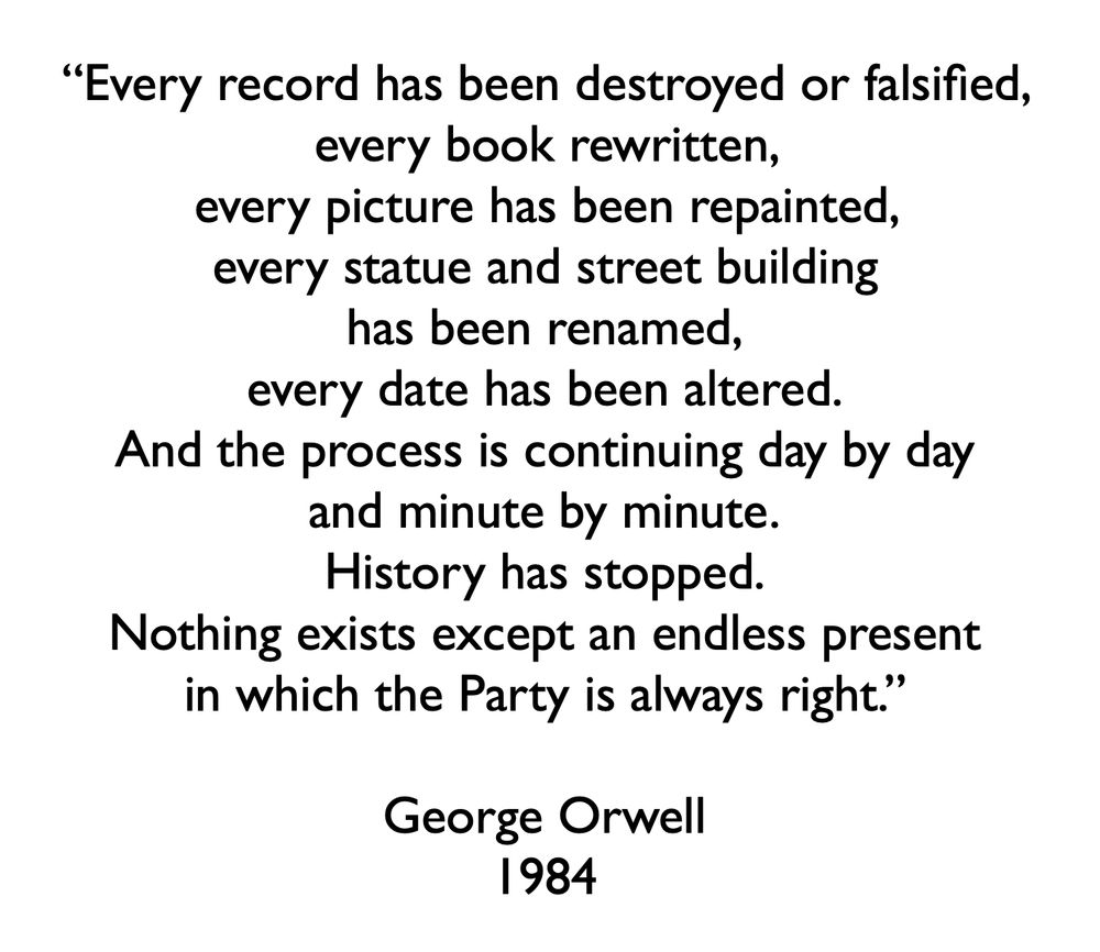 “Every record has been destroyed or falsified, every book rewritten, every picture has been repainted, every statue and street building has been renamed, every date has been altered. And the process is continuing day by day and minute by minute. History has stopped. Nothing exists except an endless present in which the Party is always right.”

George Orwell
1984