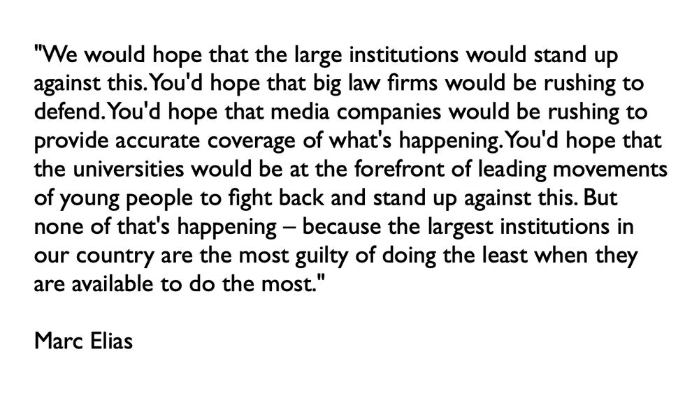 "We would hope that the large institutions would stand up against this. You'd hope that big law firms would be rushing to defend. You'd hope that media companies would be rushing to provide accurate coverage of what's happening. You'd hope that the universities would be at the forefront of leading movements of young people to fight back and stand up against this. But none of that's happening – because the largest institutions in our country are the most guilty of doing the least when they are available to do the most."  

Marc Elias