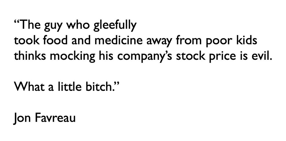 “The guy who gleefully took food and medicine away from poor kids
thinks mocking his company’s stock price is evil.  What a little bitch.”

Jon Favreau