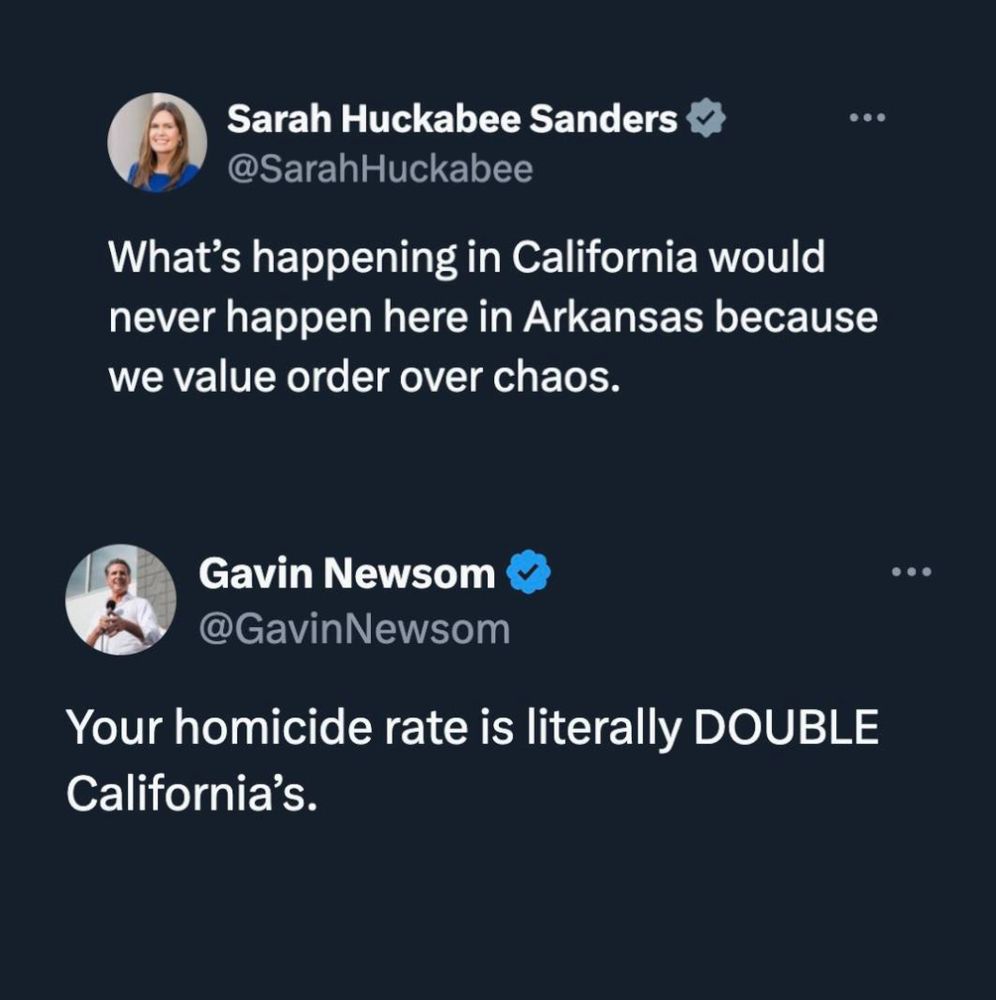 Copy of a post from another social media site where:

Sarah Huckabee Sanders (Republican Gov. of Arkansas) says: "What's happening in California would never happen here in Arkansas because we value order over chaos."

Gavin Newsom (Democratic Governor of California) responds:
"Your homicide rate is literally DOUBLE California's.
