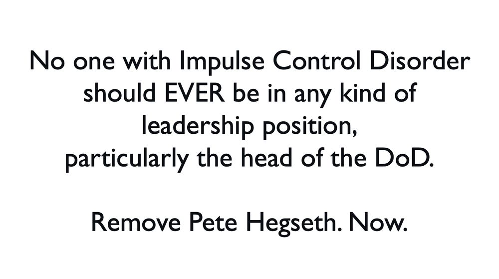 No one with Impulse Control Disorder
should EVER be in any kind of leadership position,
particularly the head of the DoD.

Remove Pete Hegseth. Now.
