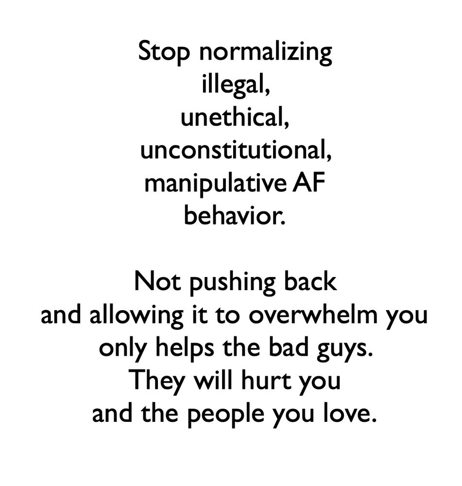 Stop normalizing
illegal,
unethical,
unconstitutional,
manipulative AF
behavior.

Not pushing back
and allowing it to overwhelm you
only helps the bad guys.
They will hurt you
and the people you love.