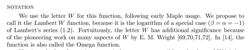 We use the letter W for this function, following early Maple usage. We propose to call it the Lambert W function, because it is the logarithm of a special case (β = α = −1) of Lambert’s series (1.2). Fortuitously, the letter W has additional significance because of the pioneering work on many aspects of W by E. M. Wright [69,70,71,72]. In [14], the function is also called the Omega function.