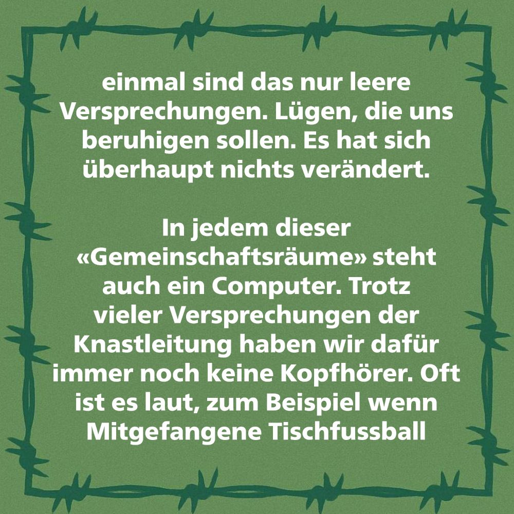 einmal sind das nur leere Versprechungen. Lügen, die uns beruhigen sollen. Es hat sich überhaupt nichts verändert.

In jedem dieser «Gemeinschaftsräume» steht auch ein Computer. Trotz vieler Versprechungen der Knastleitung haben wir dafür immer noch keine Kopfhörer. Oft ist es laut, zum Beispiel wenn Mitgefangene Tischfussball