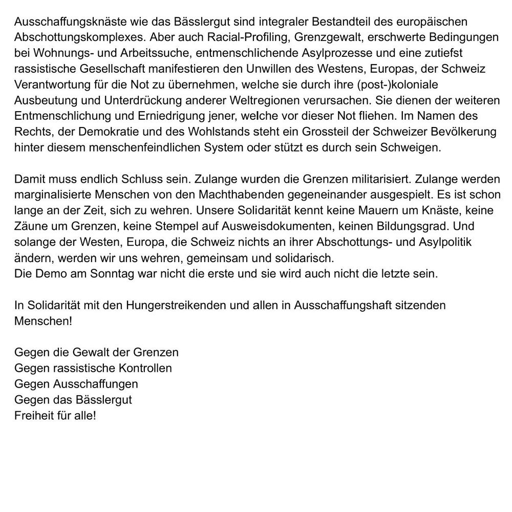 Ausschaffungsknäste wie das Bässlergut sind integraler Bestandteil des europäischen Abschottungskomplexes. Aber auch Racial-Profiling, Grenzgewalt, erschwerte Bedingungen bei Wohnungs- und Arbeitssuche, entmenschlichende Asylprozesse und eine zutiefst rassistische Gesellschaft manifestieren den Unwillen des Westens, Europas, der Schweiz Verantwortung für die Not zu übernehmen, welche sie durch ihre (post-)koloniale Ausbeutung und Unterdrückung anderer Weltregionen verursachen. Sie dienen der weiteren Entmenschlichung und Erniedrigung jener, welche vor dieser Not fliehen. Im Namen des Rechts, der Demokratie und des Wohlstands steht ein Grossteil der Schweizer Bevölkerung hinter diesem menschenfeindlichen System oder stützt es durch sein Schweigen.
Damit muss endlich Schluss sein. Zulange wurden die Grenzen militarisiert. Zulange werden marginalisierte Menschen von den Machthabenden gegeneinander ausgespielt. Es ist schon lange an der Zeit, sich zu wehren. Unsere Solidarität kennt keine Mauern um Knäste, keine Zäune um Grenzen, keine Stempel auf Ausweisdokumenten, keinen Bildungsgrad. Und solange der Westen, Europa, die Schweiz nichts an ihrer Abschottungs- und Asylpolitik ändern, werden wir uns wehren, gemeinsam u1nd solidarisch.
Die Demo am Sonntag war nicht die erste und sie wird auch nicht die letzte sein.
In Solidarität mit den Hungerstreikenden und allen in Ausschaffungshaft sitzenden Menschen!
Gegen die Gewalt der Grenzen
Gegen rassistische Kontrollen
Gegen Ausschaffungen
Gegen das Bässlergut
Freiheit für alle!