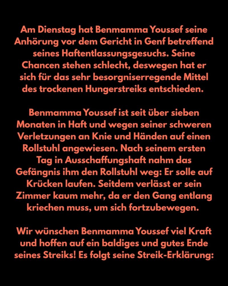 Am Dienstag hat Benmamma Youssef seine Anhörung vor dem Gericht in Genf betreffend seines Haftentlassungsgesuchs. Seine Chancen stehen schlecht, deswegen hat er sich für das sehr besorgniserregende Mittel des trockenen Hungerstreiks entschieden.

Benmamma Youssef ist seit über sieben Monaten in Haft und wegen seiner schweren Verletzungen an Knie und Hängen auf einen Rollstuhl angewiesen. Nach seinem ersten Tag in Ausschaffungshaft nahm das Gefängnis ihm den Rollstuhl weg: Er solle auf Krücken laufen. Seitedem verlässt er sein Zimmer kaum mehr, da er den Gang entlang kriegen muss, um sich fortzubewegen.