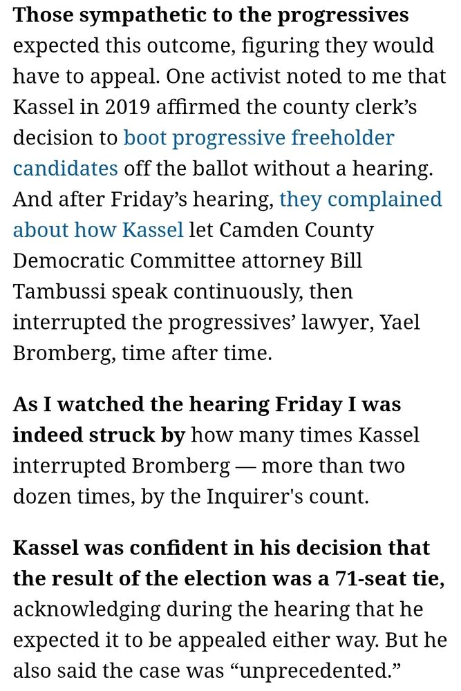 Those sympathetic to the progressives expected this outcome, figuring they would have to appeal. One activist noted to me that Kassel in 2019 affirmed the county clerk’s decision to boot progressive freeholder candidates off the ballot without a hearing. And after Friday’s hearing, they complained about how Kassel let Camden County Democratic Committee attorney Bill Tambussi speak continuously, then interrupted the progressives’ lawyer, Yael Bromberg, time after time.

As I watched the hearing Friday I was indeed struck by how many times Kassel interrupted Bromberg — more than two dozen times, by the Inquirer's count.

Kassel was confident in his decision that the result of the election was a 71-seat tie, acknowledging during the hearing that he expected it to be appealed either way. But he also said the case was “unprecedented.”