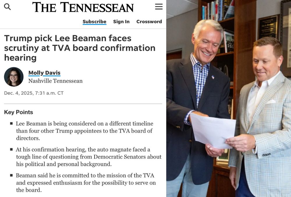 The Tennessean article, posted by Molly Davis on Dec. 4th, 2025 at 7:31 am. CST, states in the header:

"Trump pick Lea Beaman faces scrutiny at TVA board confirmation hearing

Key points:

* Lee Beaman is being considered on a different timeline than four other Trump appointees to the TVA board of directors.

* At his confirmation hearing, the auto magnate faced a tough line of questioning from Democratic Senators about his political and personal background.

* Beaman said he is committed to the mission of the TVA and expressed enthusiasm for the possibility to serve on the board."