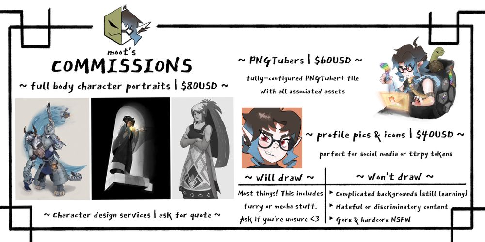 moot's commissions

full body character portraits: $80USD.
PNGtubers: $60USD. comes fully configured for PNGTuber+
profile pics & icons: $40USD. perfect for social media or ttrpg tokens.
character design services: ask for quote.

will draw most things! this includes furry or mecha stuff. ask if you're unsure.

won't draw complicated backgrounds (still learning), hateful or discriminatory content, gore, or hardcore NSFW.