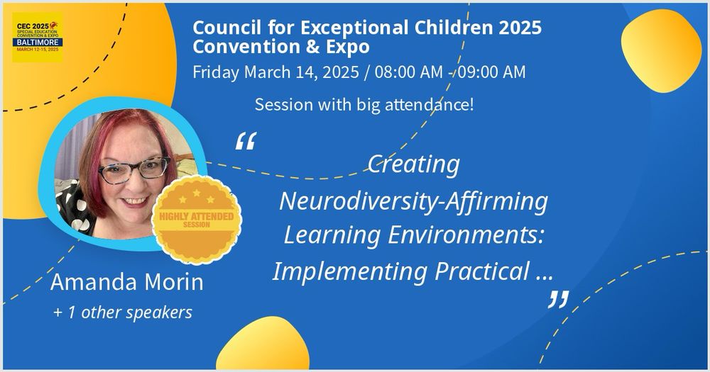 promotional graphic for the ‘Council for Exceptional Children 2025 Convention & Expo’ features a blue and yellow design. The event is scheduled for ‘Friday, March 14, 2025, from 08:00 AM to 09:00 AM.’ The session is titled ‘Creating Neurodiversity-Affirming Learning Environments: Implementing Practical …’ and is noted as a ‘Highly Attended Session.’ Amanda Morin is highlighted as a speaker, along with ‘+1 other speaker.’ A circular photo of Amanda Morin, who has red hair, glasses, and is smiling, is placed on the left side, surrounded by a blue border. The CEC 2025 logo, which includes the words ‘Special Education Convention & Expo Baltimore, March 12-15, 2025,’ is positioned in the top left corner. The background is decorated with curved dashed lines and abstract yellow shapes.”