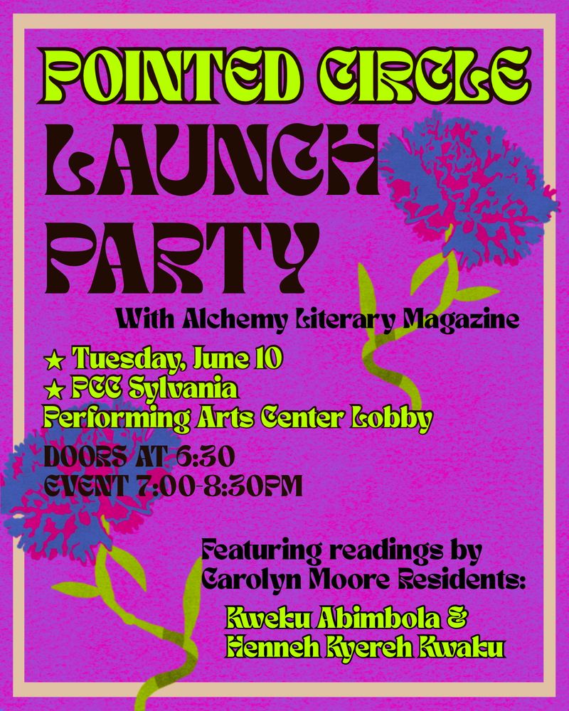 A flyer in a pink mottled background and tan border, with flowers in blue and green. Text in a seventies retro cont in brown and green reads 

POINTED CIRCLE LAUNCH PARTY with Alchemy Literary Magazine

Tuesday, JUNE 10
PCC SYLVANIA PERFORMING ARTS CENTER

DOORS 6:30, EVENT 7-8:30 PM

Featuring readings by Carolyn Moore Residents Kweku Abimbola and Henneh Kyereh Kwaku


